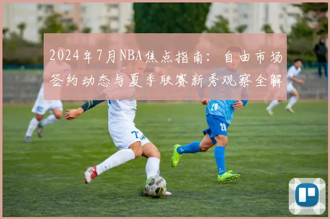 2024年7月NBA焦点指南:自由市场签约动态与夏季联赛新秀观察全解析