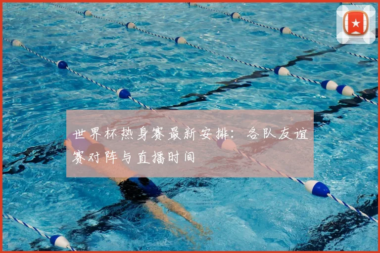 世界杯热身赛最新安排:各队友谊赛对阵与直播时间