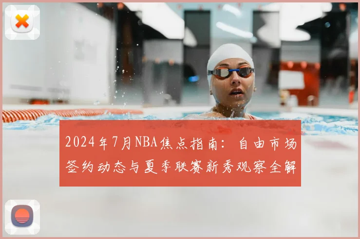 2024年7月NBA焦点指南：自由市场签约动态与夏季联赛新秀观察全解析
