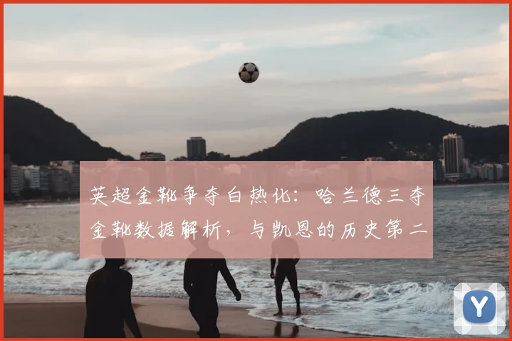 英超金靴争夺白热化：哈兰德三夺金靴数据解析，与凯恩的历史第二射手王之争谁能胜出？