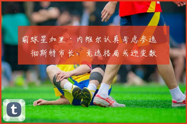 前球星加里·内维尔认真考虑参选曼彻斯特市长，竞选格局或迎变数