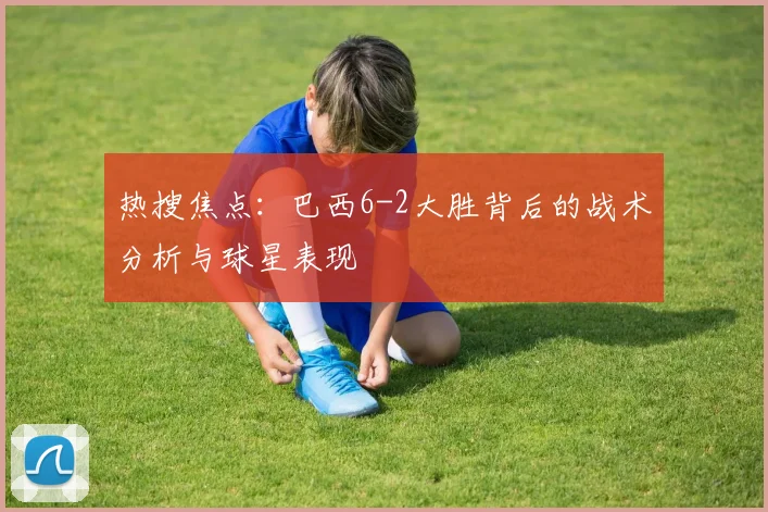 热搜焦点：巴西6-2大胜背后的战术分析与球星表现