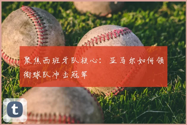 聚焦西班牙队核心：亚马尔如何领衔球队冲击冠军