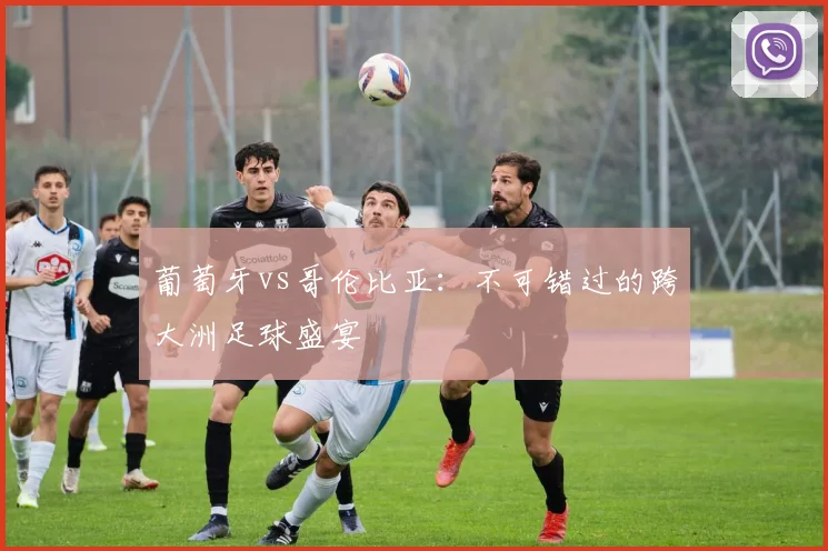 葡萄牙vs哥伦比亚:不可错过的跨大洲足球盛宴