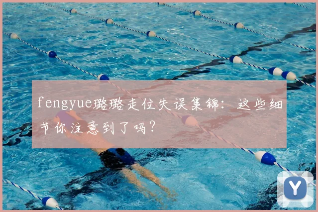 fengyue璐璐走位失误集锦：这些细节你注意到了吗？