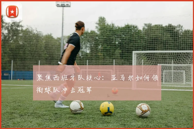聚焦西班牙队核心：亚马尔如何领衔球队冲击冠军