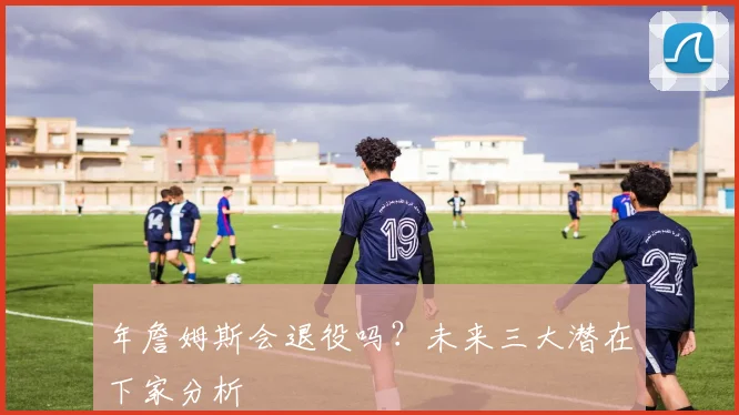 年詹姆斯会退役吗？未来三大潜在下家分析