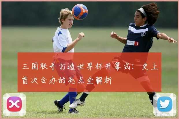 三国联手打造世界杯开幕式：史上首次合办的亮点全解析