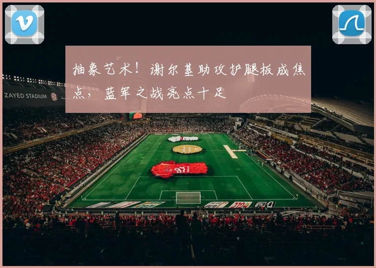 抽象艺术！谢尔基助攻护腿板成焦点，蓝军之战亮点十足