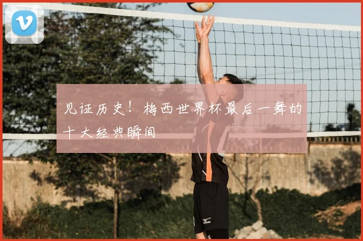 见证历史！梅西世界杯最后一舞的十大经典瞬间