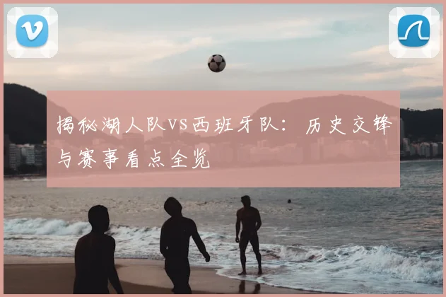 揭秘湖人队vs西班牙队：历史交锋与赛事看点全览