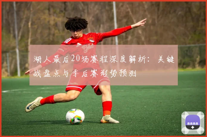 湖人最后20场赛程深度解析：关键战盘点与季后赛形势预测