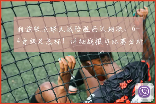 利兹联点球大战险胜西汉姆联，6-4晋级足总杯！详细战报与比赛分析