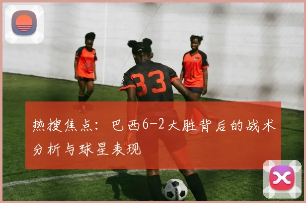 热搜焦点：巴西6-2大胜背后的战术分析与球星表现