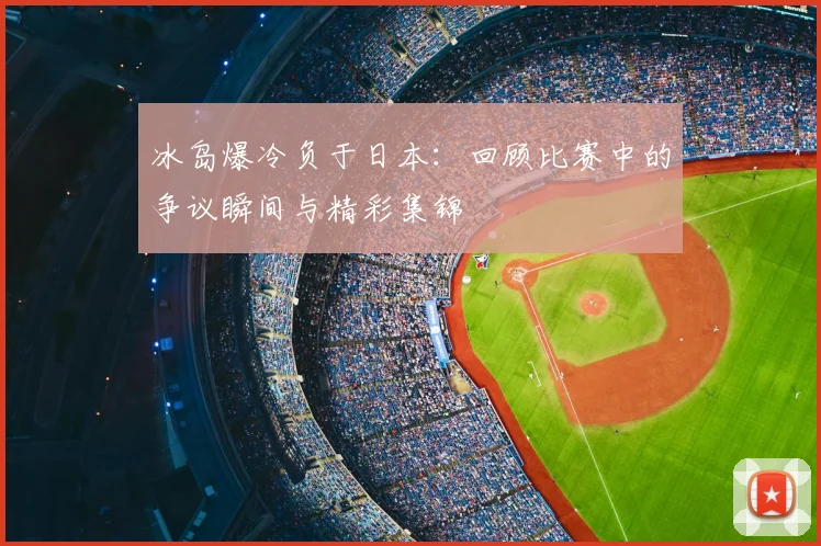 冰岛爆冷负于日本：回顾比赛中的争议瞬间与精彩集锦